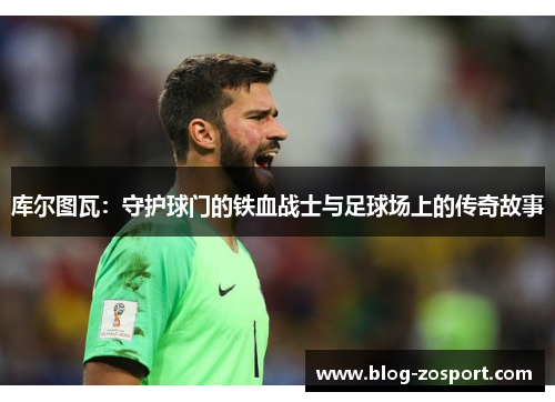 库尔图瓦:守护球门的铁血战士与足球场上的传奇故事